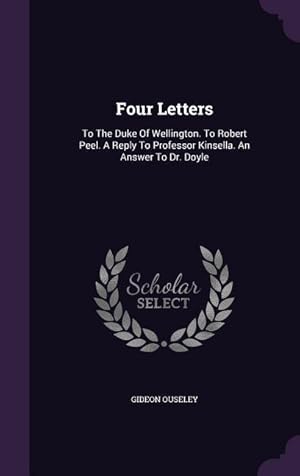 Bild des Verkufers fr Four Letters: To The Duke Of Wellington. To Robert Peel. A Reply To Professor Kinsella. An Answer To Dr. Doyle zum Verkauf von moluna