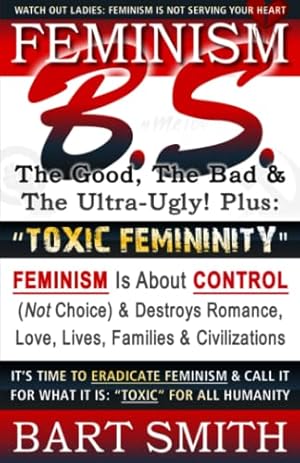 Seller image for FEMINISM B.S. (The Good, The Bad & The Ultra-Ugly!) +   TOXIC FEMININITY": FEMINISM Is About CONTROL (Not Choice) & Destroys Romance, Love-lives, . It For What It Is:   Toxic   For All Humanity for sale by WeBuyBooks