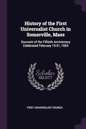 Seller image for History of the First Universalist Church in Somerville, Mass: Souvenir of the Fiftieth Anniversary Celebrated February 15-21, 1904 for sale by moluna