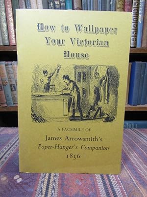 How to Wallpaper Your Victorian House: A Facsimile of James Arrowsmith's Paper Hanger's Companion...