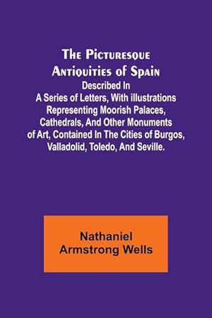 Seller image for The Picturesque Antiquities of Spain : Described in a series of letters, with illustrations representing Moorish palaces, cathedrals, and other monuments of art, contained in the cities of Burgos, Valladolid, Toledo, and Seville. for sale by AHA-BUCH GmbH