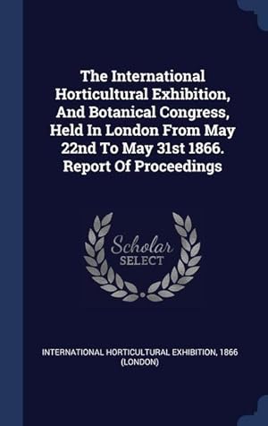 Seller image for The International Horticultural Exhibition, And Botanical Congress, Held In London From May 22nd To May 31st 1866. Report Of Proceedings for sale by moluna
