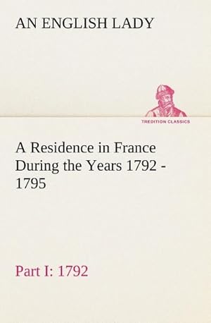 Seller image for A Residence in France During the Years 1792, 1793, 1794 and 1795, Part I. 1792 Described in a Series of Letters from an English Lady: with General and Incidental Remarks on the French Character and Manners for sale by BuchWeltWeit Ludwig Meier e.K.