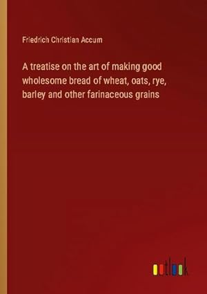 Seller image for A treatise on the art of making good wholesome bread of wheat, oats, rye, barley and other farinaceous grains for sale by BuchWeltWeit Ludwig Meier e.K.