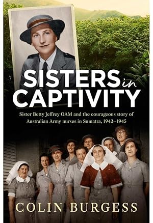 Sisters in Captivity: Sister Betty Jeffrey OAM and the Courageous Story of Australian Army Nurses...