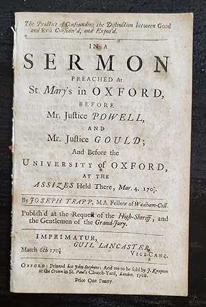 Bild des Verkufers fr THE PRACTICE OF CONFOUNDING THE DISTINCTION BETWEEN GOOD AND EVIL CONSIDER'D, AND EXPOS'D. IN A SERMON PREACHED AT ST. MARY'S IN OXFORD, BEFORE MR. JUSTICE POWELL, AND MR. JUSTICE GOULD; AND BEFORE THE UNIVERSITY OF OXFORD, AT THE ASSIZES HELD THERE, MAR. 4, 1707/8 / BY JOSEPH TRAPP, M.A. FELLOW OF WADHAM-COLL. PUBLISH'D AT THE REQUEST OF THE HIGH-SHERIFF, AND THE GENTLEMEN OF THE GRAND JURY. zum Verkauf von Noushin Books & Company