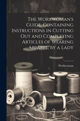 Seller image for The Workwoman's Guide, Containing Instructions in Cutting Out and Completing Articles of Wearing Apparel, by a Lady (Paperback or Softback) for sale by BargainBookStores