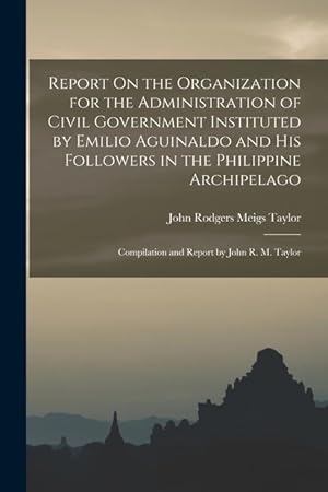 Seller image for Report On the Organization for the Administration of Civil Government Instituted by Emilio Aguinaldo and His Followers in the Philippine Archipelago: Compilation and Report by John R. M. Taylor for sale by moluna