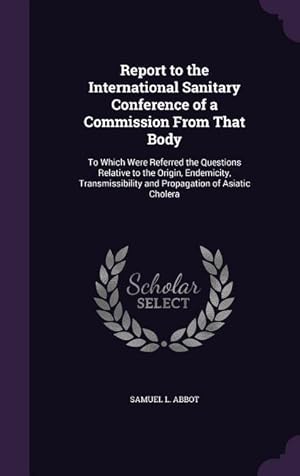 Seller image for Report to the International Sanitary Conference of a Commission From That Body: To Which Were Referred the Questions Relative to the Origin, . and Propagation of Asiatic Cholera for sale by moluna