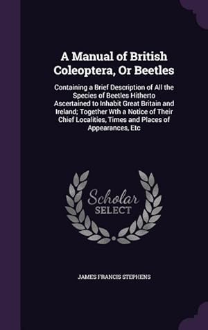 Bild des Verkufers fr A Manual of British Coleoptera, Or Beetles: Containing a Brief Description of All the Species of Beetles Hitherto Ascertained to Inhabit Great Britain . Times and Places of Appearances, Etc zum Verkauf von moluna