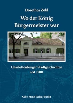 Wo der König Bürgermeister war: Charlottenburger Stadtgeschichten seit 1700 Charlottenburger Stad...