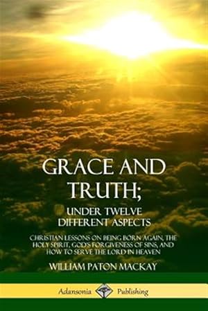 Image du vendeur pour Grace and Truth; Under Twelve Different Aspects: Christian Lessons on Being Born Again, the Holy Spirit, God's Forgiveness of Sins, and How to Serve t mis en vente par GreatBookPrices