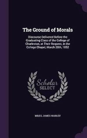 Bild des Verk�ufers f�r The Ground of Morals: Discourse Delivered Before the Graduating Class of the College of Charleston, at Their Request, in the College Chapel zum Verkauf von AHA-BUCH GmbH