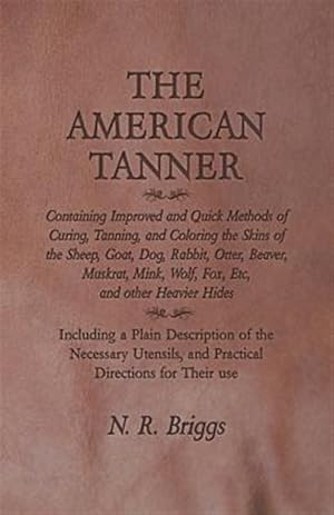 Imagen del vendedor de The American Tanner - Containing Improved and Quick Methods of Curing, Tanning, and Coloring the Skins of the Sheep, Goat, Dog, Rabbit, Otter, Beaver, a la venta por GreatBookPrices