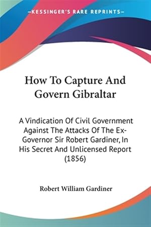 Immagine del venditore per How to Capture and Govern Gibraltar : A Vindication of Civil Government Against the Attacks of the Ex-governor Sir Robert Gardiner, in His Secret and Unlicensed Report venduto da GreatBookPrices