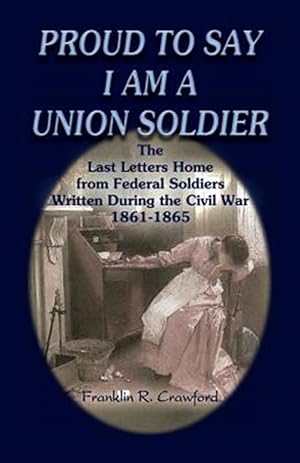 Imagen del vendedor de Proud to Say I Am a Union Soldier : The Last Letters Home from Federal Soldiers Written During the Civil War 1861-1865 a la venta por GreatBookPricesUK