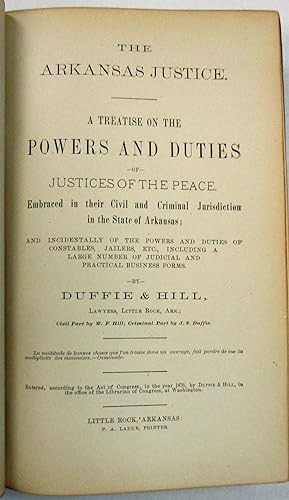 Seller image for THE ARKANSAS JUSTICE. A TREATISE ON THE POWERS AND DUTIES OF JUSTICES OF THE PEACE. EMBRACED IN THEIR CIVIL AND CRIMINAL JURISDICTION IN THE STATE OF ARKANSAS; AND INCIDENTALLY OF THE POWERS AND DUTIES OF CONSTABLES, JAILERS, ETC., INCLUDING A LARGE NUMBER OF JUDICIAL AND PRACTICAL BUSINESS FORMS. BY.LAWYERS, LITTLE ROCK, ARK.; CIVIL PART BY W.F. HILL; CRIMINAL PART BY J.S. DUFFIE for sale by David M. Lesser,  ABAA