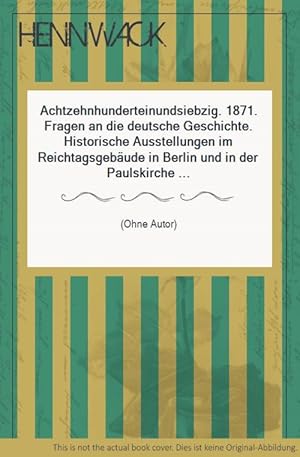 Achtzehnhunderteinundsiebzig. 1871. Fragen an die deutsche Geschichte. Historische Ausstellungen ...