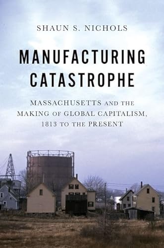 Beispielbild fr Manufacturing Catastrophe : Massachusetts and the Making of Global Capitalism, 1813 to the Present zum Verkauf von GreatBookPrices
