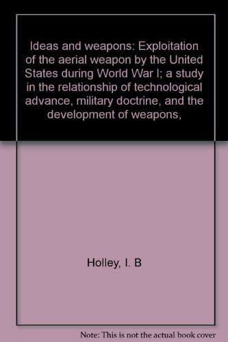 Ideas and weapons: Exploitation of the aerial weapon by the United States during World War I; a study in the relationship of technological advance, military doctrine, and the development of weapons, (9780208010902) by Holley, I. B