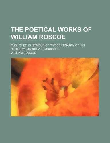 The Poetical Works of William Roscoe; Published in Honour of the Centenary of His Birthday. March Viii., Mdcccliii. (9780217051965) by Roscoe, William