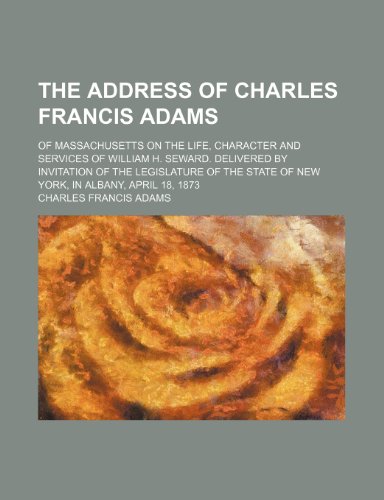 The address of Charles Francis Adams; of Massachusetts on the life, character and services of William H. Seward. Delivered by invitation of the ... state of New York, in Albany, April 18, 1873 (9780217062299) by Adams, Charles Francis