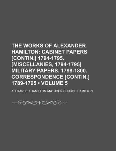 The Works of Alexander Hamilton (Volume 5); Cabinet Papers [Contin.] 1794-1795. [Miscellanies, 1794-1795] Military Papers. 1798-1800. Correspondence [Contin.] 1789-1795 (9780217111744) by Hamilton, Alexander