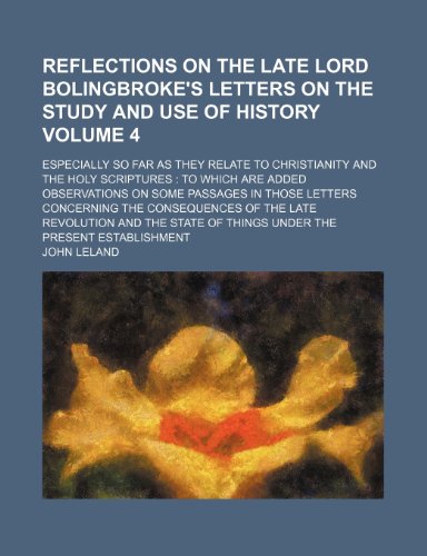 Reflections on the late Lord Bolingbroke's Letters on the study and use of history Volume 4; especially so far as they relate to Christianity and the ... in those letters concerning the consequ (9780217208215) by Leland, John