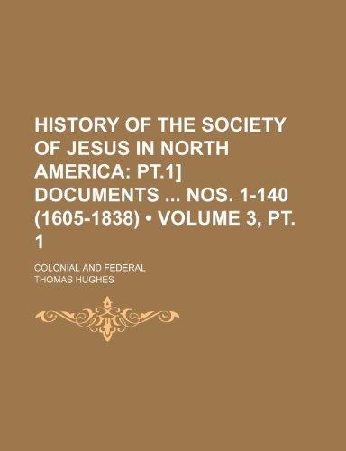 History of the Society of Jesus in North America (Volume 3, pt. 1); Pt.1] Documents Nos. 1-140 (1605-1838). Colonial and Federal (9780217225595) by Hughes, Thomas