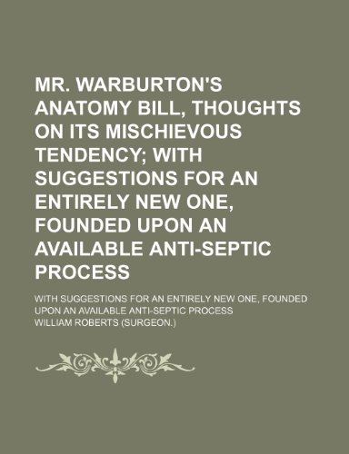 Mr. Warburton's Anatomy Bill, Thoughts on Its Mischievous Tendency; With Suggestions for an Entirely New One, Founded Upon an Available Anti-Septic ... Founded Upon an Available Anti-Septic Process (9780217237963) by Roberts, William