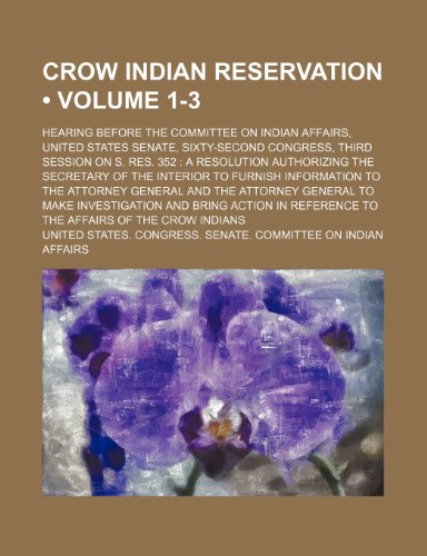 Crow Indian Reservation (Volume 1-3); Hearing Before the Committee on Indian Affairs, United States Senate, Sixty-Second Congress, Third Session on S. ... to Furnish Information to the Attorney G (9780217278676) by Affairs, United States. Congress.