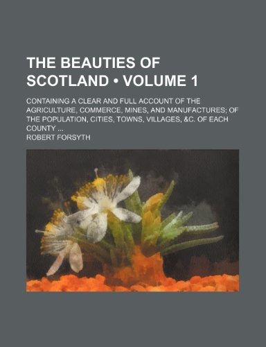 The Beauties of Scotland (Volume 1); Containing a Clear and Full Account of the Agriculture, Commerce, Mines, and Manufactures of the Population, Cities, Towns, Villages, &c. of Each County (9780217290470) by Forsyth, Robert