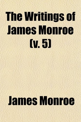 The Writings of James Monroe (Volume 5); Including a Collection of His Public and Private Papers and Correspondence Now for the First Time Printed (9780217290593) by Monroe, James