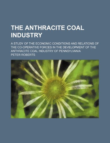 The anthracite coal industry; a study of the economic conditions and relations of the co-operative forces in the development of the anthracite coal industry of Pennsylvania (9780217294652) by Roberts, Peter