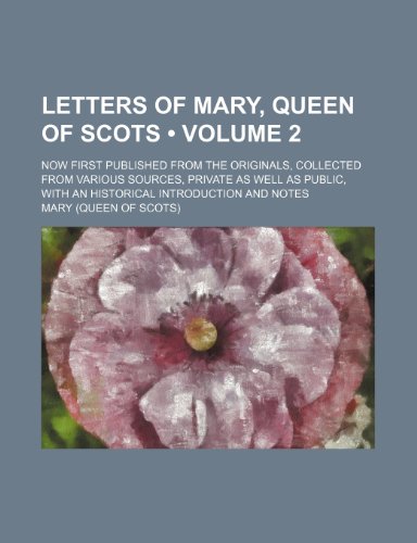 Letters of Mary, Queen of Scots (Volume 2); Now First Published From the Originals, Collected From Various Sources, Private as Well as Public, With an Historical Introduction and Notes (9780217301374) by Mary