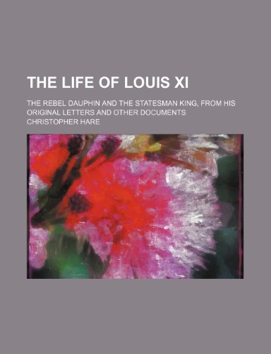 The Life of Louis XI; The Rebel Dauphin and the Statesman King, from His Original Letters and Other Documents (9780217330435) by Hare, Christopher