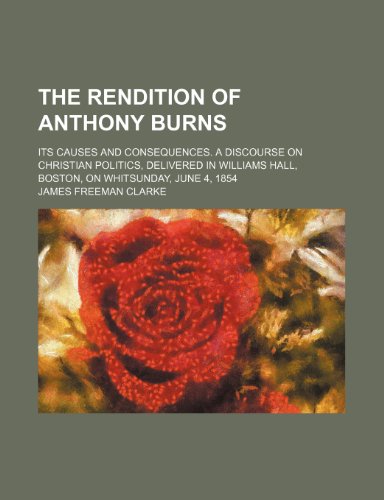 The rendition of Anthony Burns; Its causes and consequences. A discourse on Christian politics, delivered in Williams Hall, Boston, on Whitsunday, June 4, 1854 (9780217367844) by Clarke, James Freeman