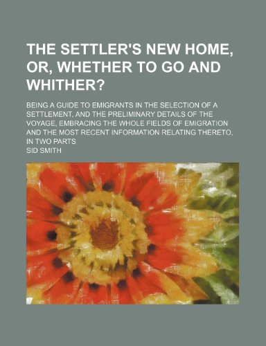 The Settler's New Home, Or, Whether to Go and Whither?; Being a Guide to Emigrants in the Selection of a Settlement, and the Preliminary Details of ... Recent Information Relating Thereto, in T (9780217371018) by Smith, Sid