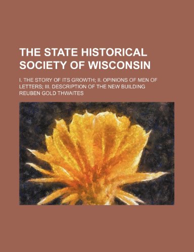 The State Historical Society of Wisconsin; I. the Story of Its Growth Ii. Opinions of Men of Letters Iii. Description of the New Building (9780217372695) by Thwaites, Reuben Gold