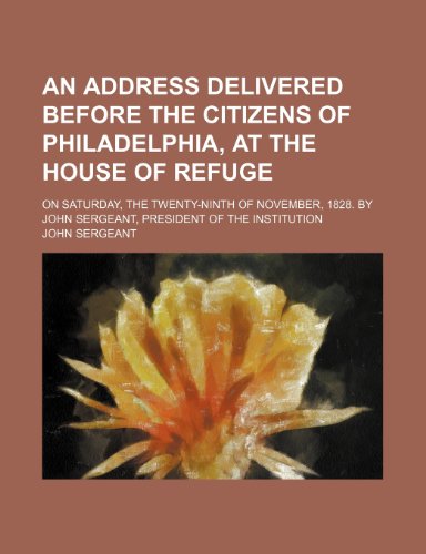 An address delivered before the citizens of Philadelphia, at the House of Refuge; on Saturday, the twenty-ninth of November, 1828. By John Sergeant, president of the institution (9780217389440) by Sergeant, John
