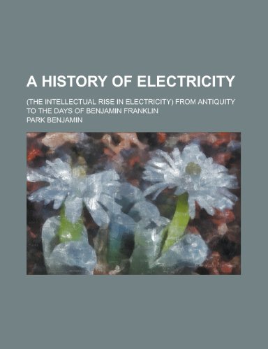 A History of Electricity; (The Intellectual Rise in Electricity) from Antiquity to the Days of Benjamin Franklin (9780217390774) by Benjamin, Park