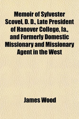 Memoir of Sylvester Scovel, D. D., Late President of Hanover College, Ia., and Formerly Domestic Missionary and Missionary Agent in the West (9780217427630) by Wood, James