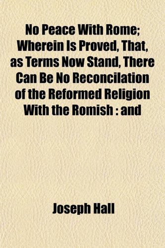 No Peace with Rome; Wherein Is Proved, That, as Terms Now Stand, There Can Be No Reconcilation of the Reformed Religion with the Romish and That the Romanists Are in All the Fault (9780217435550) by Hall, Joseph