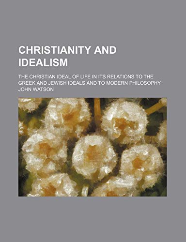 Christianity and Idealism; The Christian Ideal of Life in Its Relations to the Greek and Jewish Ideals and to Modern Philosophy (9780217457491) by Watson, John