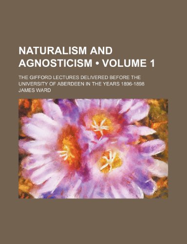 Naturalism and Agnosticism (Volume 1); The Gifford Lectures Delivered Before the University of Aberdeen in the Years 1896-1898 (9780217517515) by Ward, James