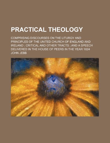 Practical Theology (Volume 2); Comprising Discourses on the Liturgy and Principles of the United Church of England and Ireland Critical and Other ... in the House of Peers in the Year 1824 (9780217533102) by Jebb, John