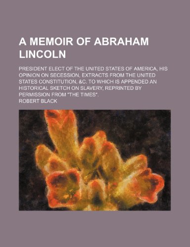 A Memoir of Abraham Lincoln; President Elect of the United States of America, His Opinion on Secession, Extracts From the United States Constitution, ... Reprinted by Permission From "The Times". (9780217540698) by Black, Robert