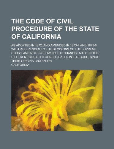 The code of civil procedure of the state of California; as adopted in 1872, and amended in 1873-4 and 1875-6. With references to the decisions of the ... made in the different statutes consolidated (9780217622318) by California