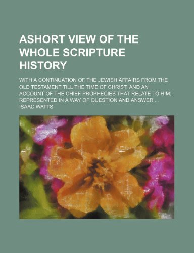 Ashort View of the Whole Scripture History; With a Continuation of the Jewish Affairs From the Old Testament Till the Time of Christ and an Account of ... Represented in a Way of Question and Answer (9780217725347) by Watts, Isaac