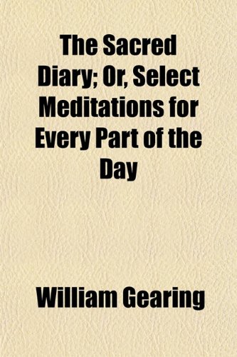 The Sacred Diary; Or, Select Meditations for Every Part of the Day. Or, Select Meditations for Every Part of the Day (9780217728355) by Gearing, William